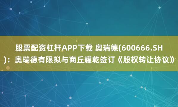 股票配资杠杆APP下载 奥瑞德(600666.SH)：奥瑞德有限拟与商丘耀乾签订《股权转让协议》