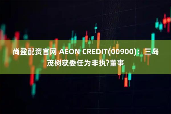 尚盈配资官网 AEON CREDIT(00900)：三岛茂树获委任为非执?董事