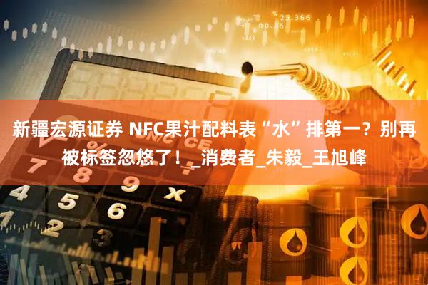 新疆宏源证券 NFC果汁配料表“水”排第一？别再被标签忽悠了！_消费者_朱毅_王旭峰