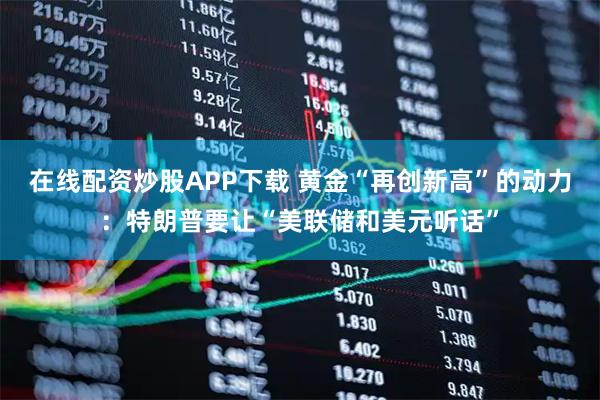 在线配资炒股APP下载 黄金“再创新高”的动力：特朗普要让“美联储和美元听话”