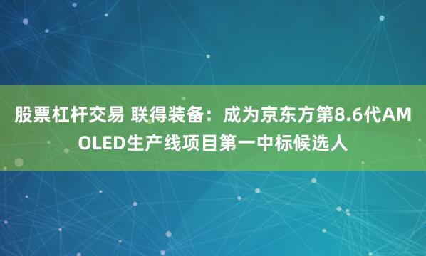 股票杠杆交易 联得装备：成为京东方第8.6代AMOLED生产线项目第一中标候选人