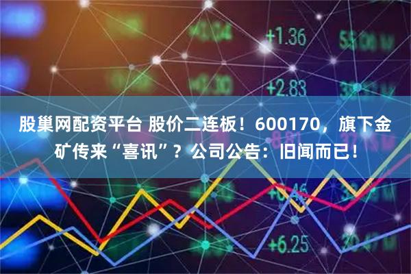 股巢网配资平台 股价二连板！600170，旗下金矿传来“喜讯”？公司公告：旧闻而已！