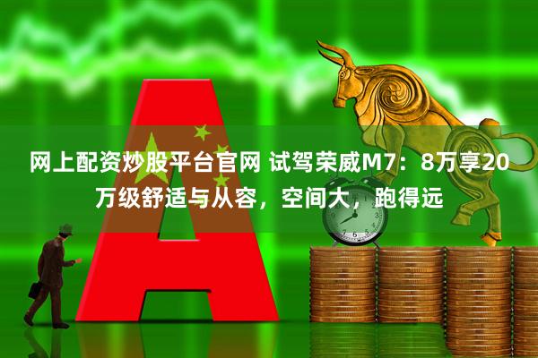 网上配资炒股平台官网 试驾荣威M7：8万享20万级舒适与从容，空间大，跑得远