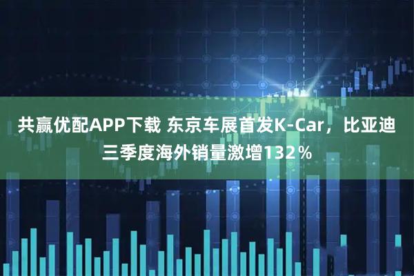 共赢优配APP下载 东京车展首发K-Car，比亚迪三季度海外销量激增132％