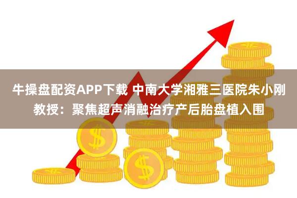 牛操盘配资APP下载 中南大学湘雅三医院朱小刚教授：聚焦超声消融治疗产后胎盘植入围
