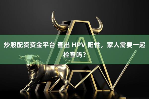 炒股配资资金平台 查出 HPV 阳性，家人需要一起检查吗？