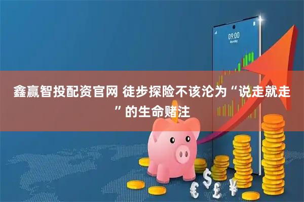 鑫赢智投配资官网 徒步探险不该沦为“说走就走”的生命赌注