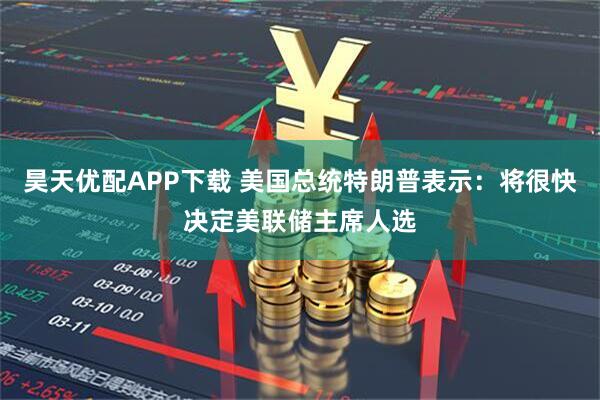 昊天优配APP下载 美国总统特朗普表示：将很快决定美联储主席人选