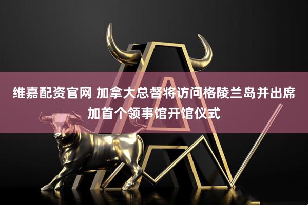 维嘉配资官网 加拿大总督将访问格陵兰岛并出席加首个领事馆开馆仪式