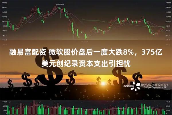 融易富配资 微软股价盘后一度大跌8%，375亿美元创纪录资本支出引担忧