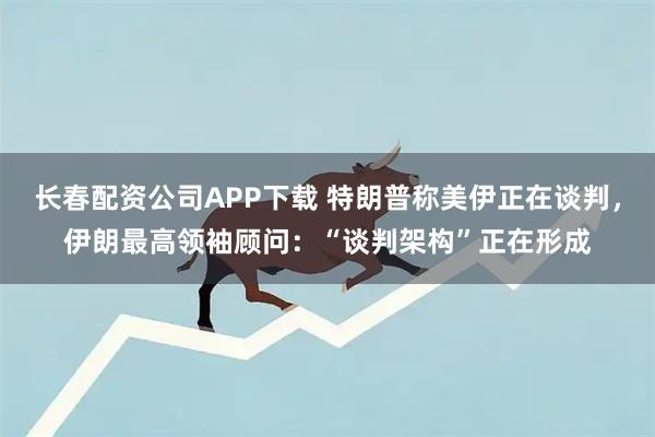 长春配资公司APP下载 特朗普称美伊正在谈判，伊朗最高领袖顾问：“谈判架构”正在形成