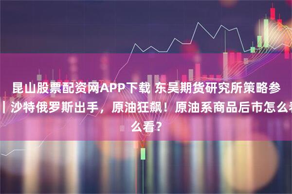 昆山股票配资网APP下载 东吴期货研究所策略参考｜沙特俄罗斯出手，原油狂飙！原油系商品后市怎么看？