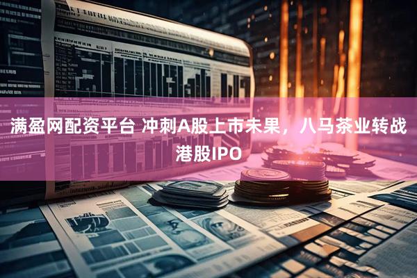 满盈网配资平台 冲刺A股上市未果，八马茶业转战港股IPO