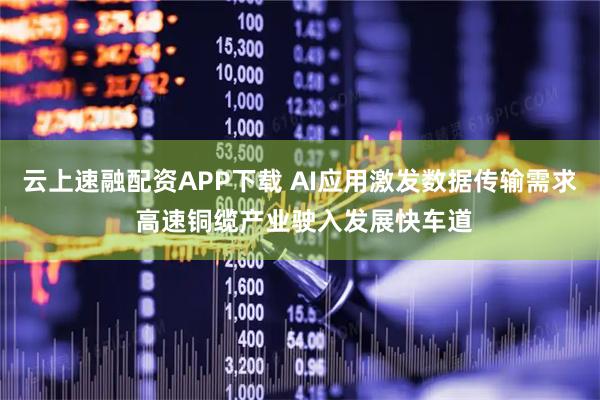 云上速融配资APP下载 AI应用激发数据传输需求 高速铜缆产业驶入发展快车道