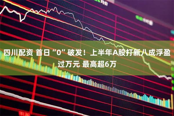 四川配资 首日“0”破发！上半年A股打新八成浮盈过万元 最高超6万