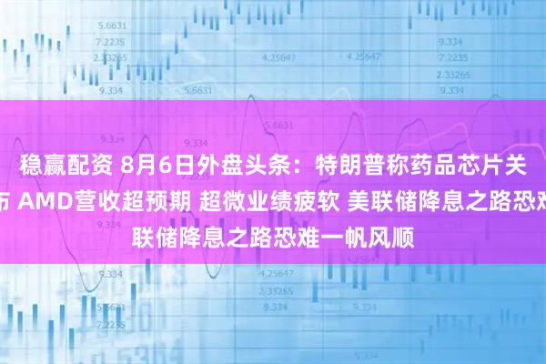 稳赢配资 8月6日外盘头条：特朗普称药品芯片关税即将宣布 AMD营收超预期 超微业绩疲软 美联储降息之路恐难一帆风顺