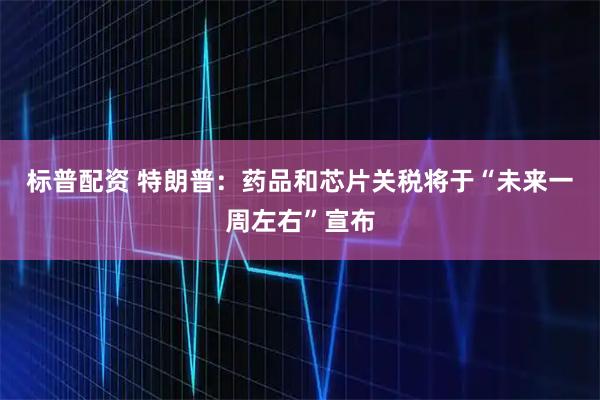 标普配资 特朗普：药品和芯片关税将于“未来一周左右”宣布