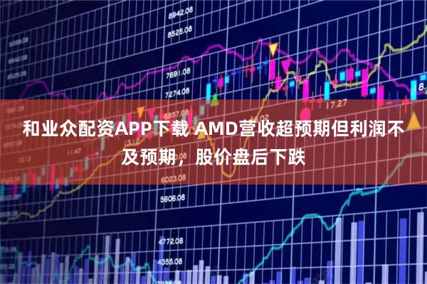 和业众配资APP下载 AMD营收超预期但利润不及预期，股价盘后下跌