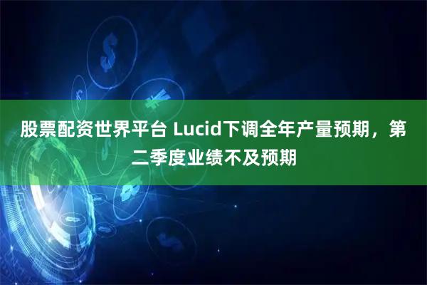 股票配资世界平台 Lucid下调全年产量预期，第二季度业绩不及预期