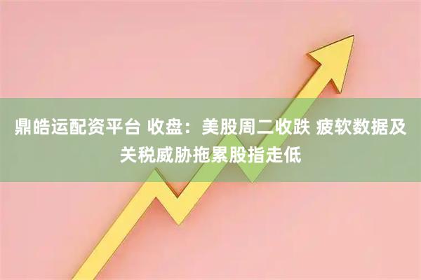 鼎皓运配资平台 收盘：美股周二收跌 疲软数据及关税威胁拖累股指走低
