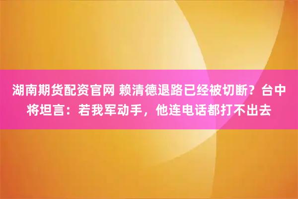 湖南期货配资官网 赖清德退路已经被切断?台中将坦言:若我军动手,他连电话都打不出去