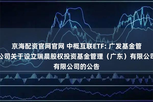 京海配资官网官网 中概互联ETF: 广发基金管理有限公司关于设立瑞晨股权投资基金管理(广东)有限公司的公告