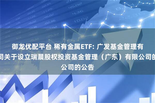 御龙优配平台 稀有金属ETF: 广发基金管理有限公司关于设立瑞晨股权投资基金管理（广东）有限公司的公告